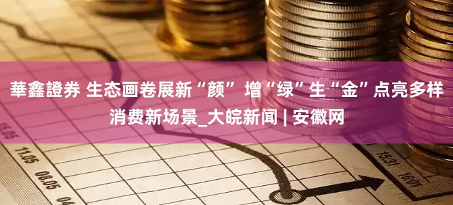華鑫證券 生态画卷展新“颜” 增“绿”生“金”点亮多样消费新场景_大皖新闻 | 安徽网