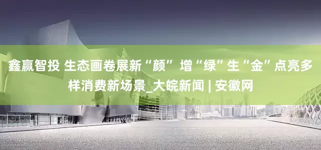 鑫赢智投 生态画卷展新“颜” 增“绿”生“金”点亮多样消费新场景_大皖新闻 | 安徽网