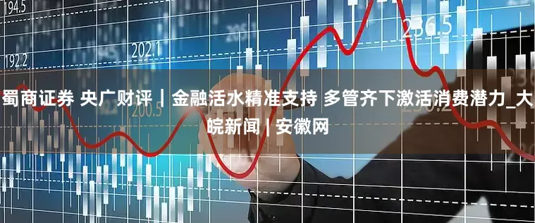 蜀商证券 央广财评｜金融活水精准支持 多管齐下激活消费潜力_大皖新闻 | 安徽网