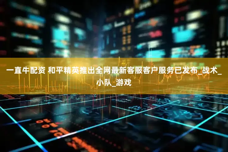 一直牛配资 和平精英推出全网最新客服客户服务已发布_战术_小队_游戏