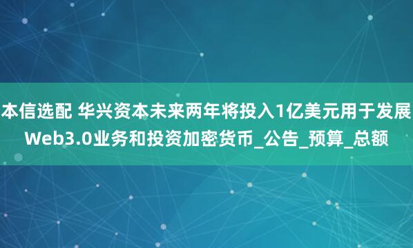 本信选配 华兴资本未来两年将投入1亿美元用于发展Web3.0业务和投资加密货币_公告_预算_总额