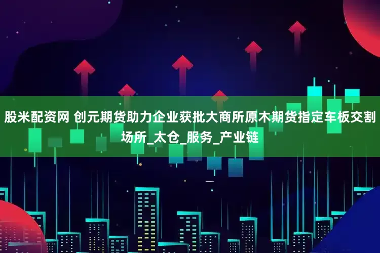 股米配资网 创元期货助力企业获批大商所原木期货指定车板交割场所_太仓_服务_产业链