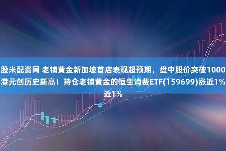 股米配资网 老铺黄金新加坡首店表现超预期，盘中股价突破1000港元创历史新高！持仓老铺黄金的恒生消费ETF(159699)涨近1%