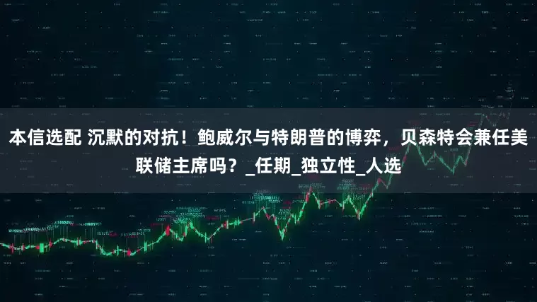 本信选配 沉默的对抗！鲍威尔与特朗普的博弈，贝森特会兼任美联储主席吗？_任期_独立性_人选