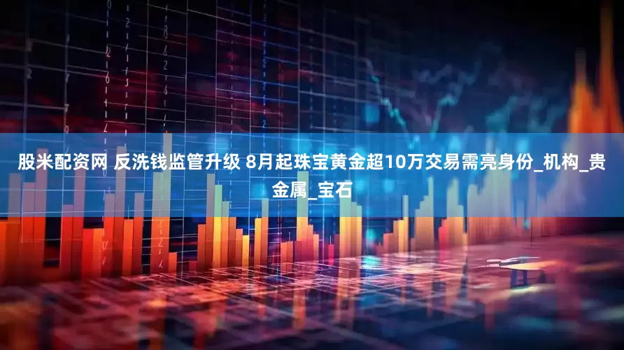 股米配资网 反洗钱监管升级 8月起珠宝黄金超10万交易需亮身份_机构_贵金属_宝石