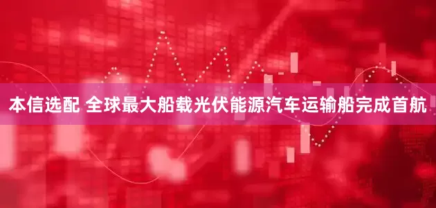 本信选配 全球最大船载光伏能源汽车运输船完成首航