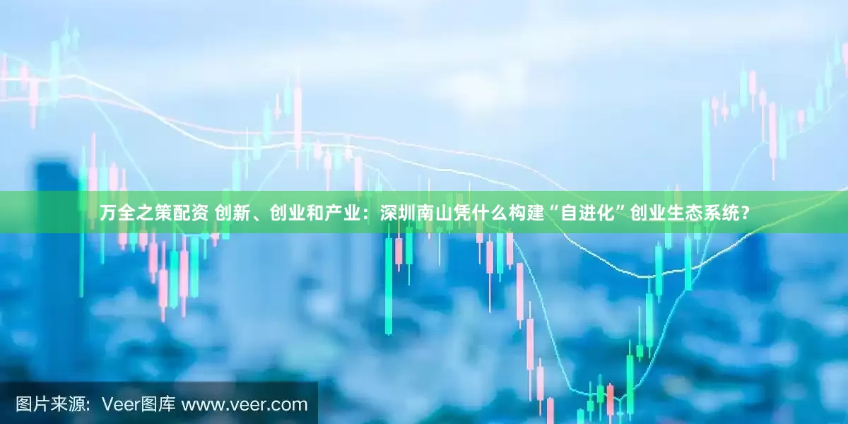 万全之策配资 创新、创业和产业：深圳南山凭什么构建“自进化”创业生态系统？