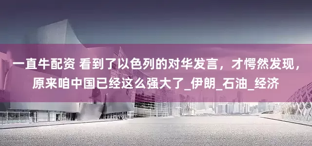一直牛配资 看到了以色列的对华发言，才愕然发现，原来咱中国已经这么强大了_伊朗_石油_经济