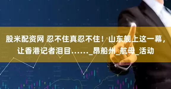 股米配资网 忍不住真忍不住！山东舰上这一幕，让香港记者泪目……_昂船州_航母_活动