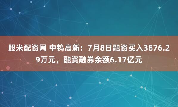 股米配资网 中钨高新：7月8日融资买入3876.29万元，融资融券余额6.17亿元