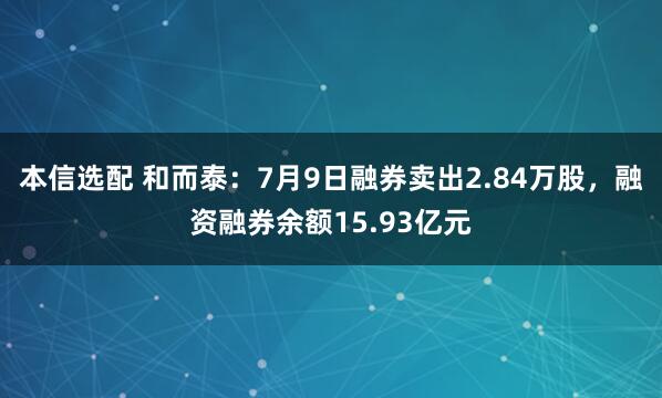 本信选配 和而泰：7月9日融券卖出2.84万股，融资融券余额15.93亿元