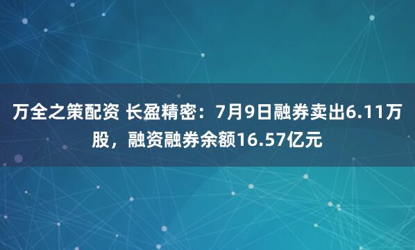 万全之策配资 长盈精密：7月9日融券卖出6.11万股，融资融券余额16.57亿元