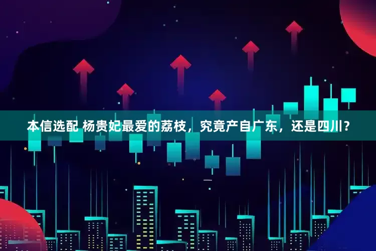 本信选配 杨贵妃最爱的荔枝，究竟产自广东，还是四川？