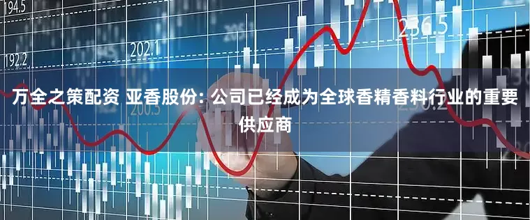 万全之策配资 亚香股份: 公司已经成为全球香精香料行业的重要供应商