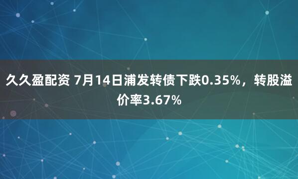 久久盈配资 7月14日浦发转债下跌0.35%，转股溢价率3.67%
