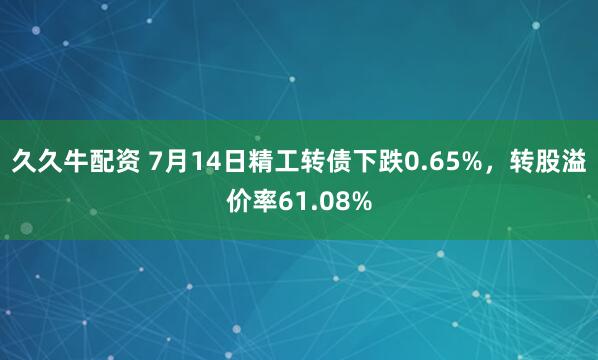 久久牛配资 7月14日精工转债下跌0.65%，转股溢价率61.08%