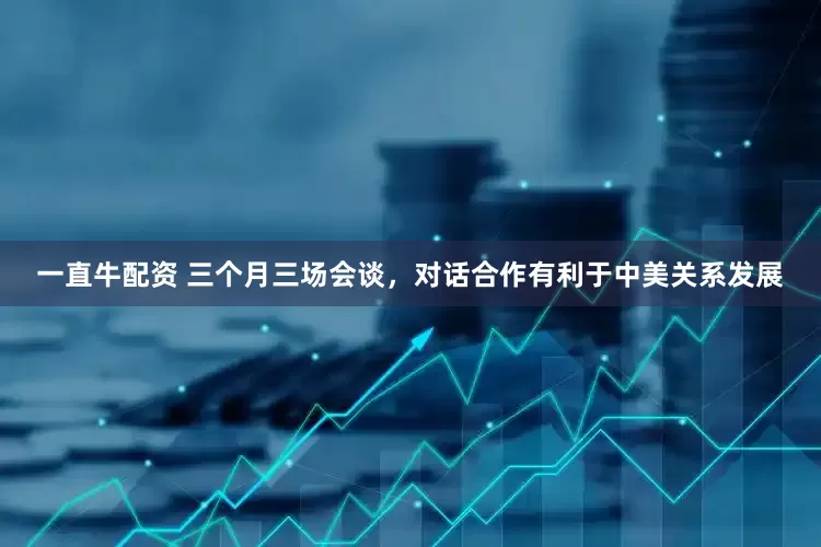 一直牛配资 三个月三场会谈，对话合作有利于中美关系发展