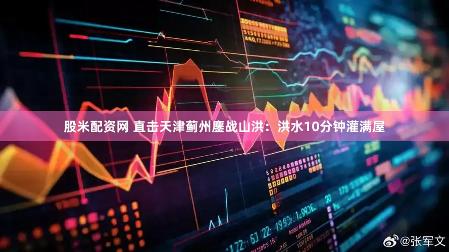 股米配资网 直击天津蓟州鏖战山洪：洪水10分钟灌满屋