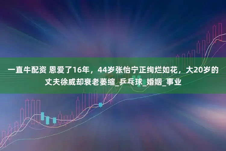 一直牛配资 恩爱了16年，44岁张怡宁正绚烂如花，大20岁的丈夫徐威却衰老萎缩_乒乓球_婚姻_事业
