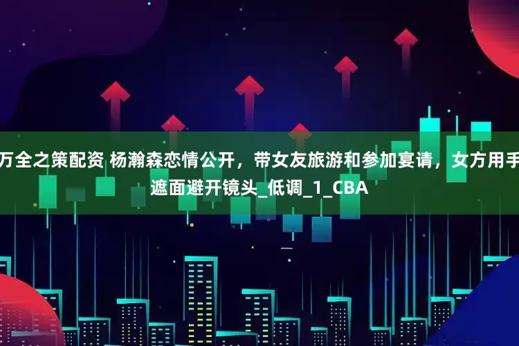 万全之策配资 杨瀚森恋情公开，带女友旅游和参加宴请，女方用手遮面避开镜头_低调_1_CBA