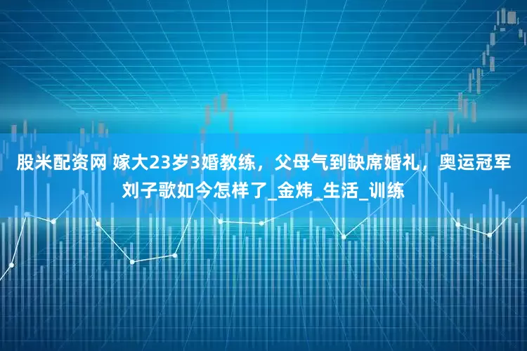 股米配资网 嫁大23岁3婚教练，父母气到缺席婚礼，奥运冠军刘子歌如今怎样了_金炜_生活_训练