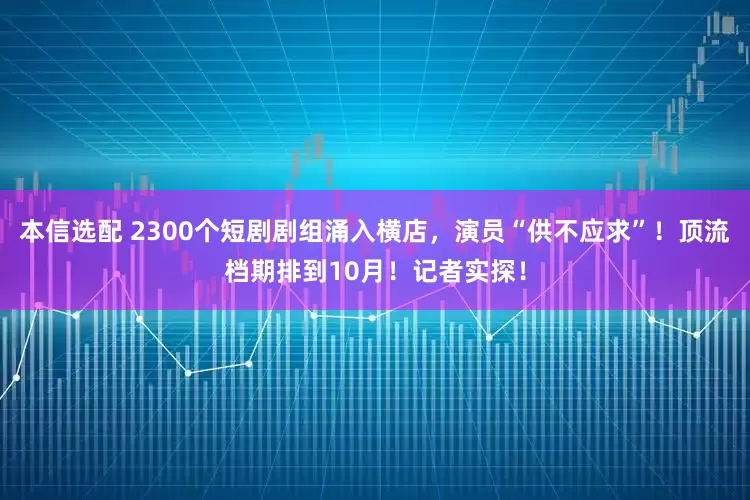 本信选配 2300个短剧剧组涌入横店，演员“供不应求”！顶流档期排到10月！记者实探！