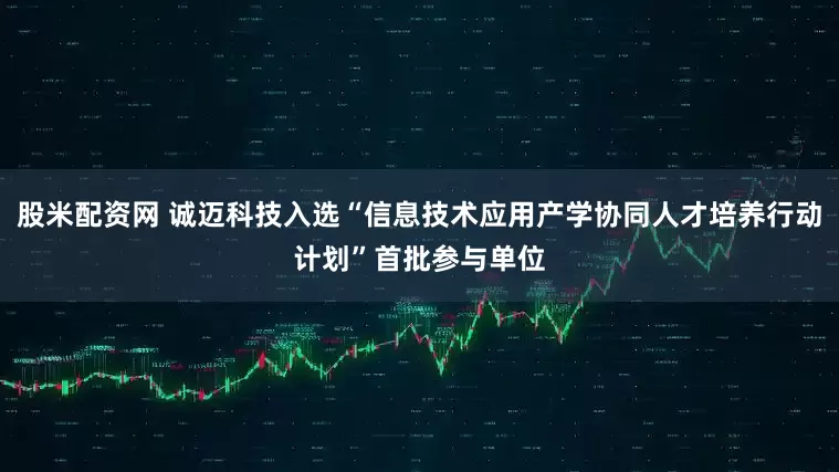股米配资网 诚迈科技入选“信息技术应用产学协同人才培养行动计划”首批参与单位