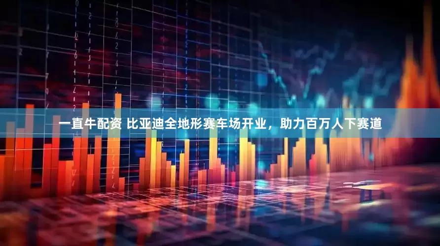 一直牛配资 比亚迪全地形赛车场开业，助力百万人下赛道