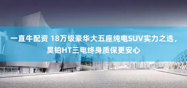 一直牛配资 18万级豪华大五座纯电SUV实力之选，昊铂HT三电终身质保更安心