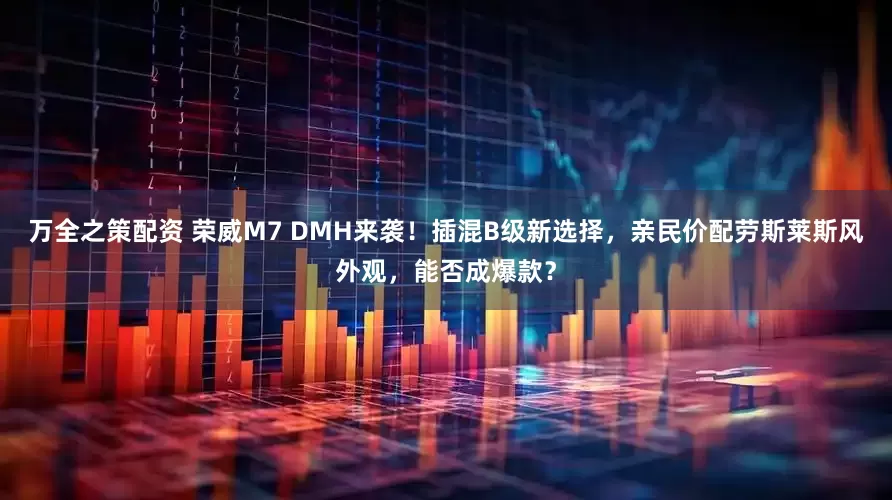 万全之策配资 荣威M7 DMH来袭！插混B级新选择，亲民价配劳斯莱斯风外观，能否成爆款？