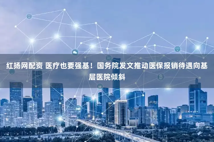 红扬网配资 医疗也要强基！国务院发文推动医保报销待遇向基层医院倾斜