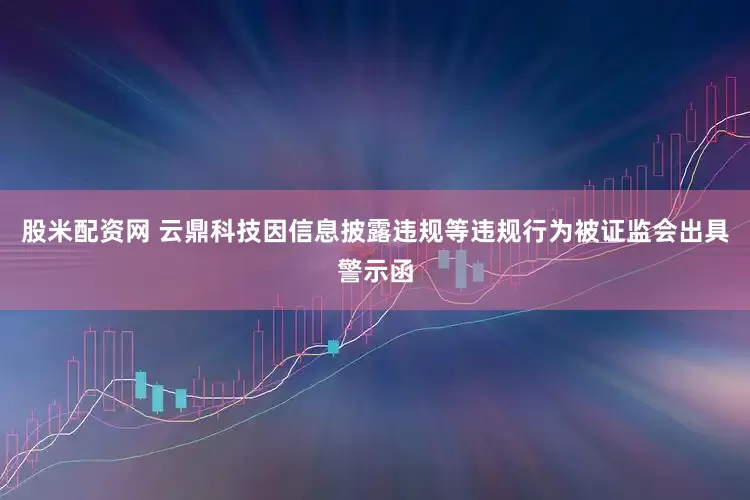 股米配资网 云鼎科技因信息披露违规等违规行为被证监会出具警示函