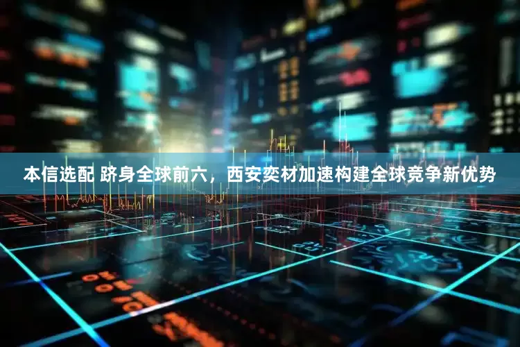 本信选配 跻身全球前六，西安奕材加速构建全球竞争新优势