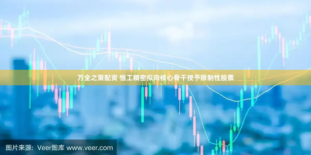 万全之策配资 恒工精密拟向核心骨干授予限制性股票