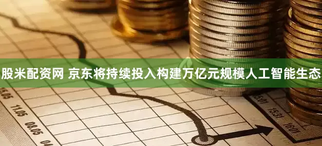 股米配资网 京东将持续投入构建万亿元规模人工智能生态